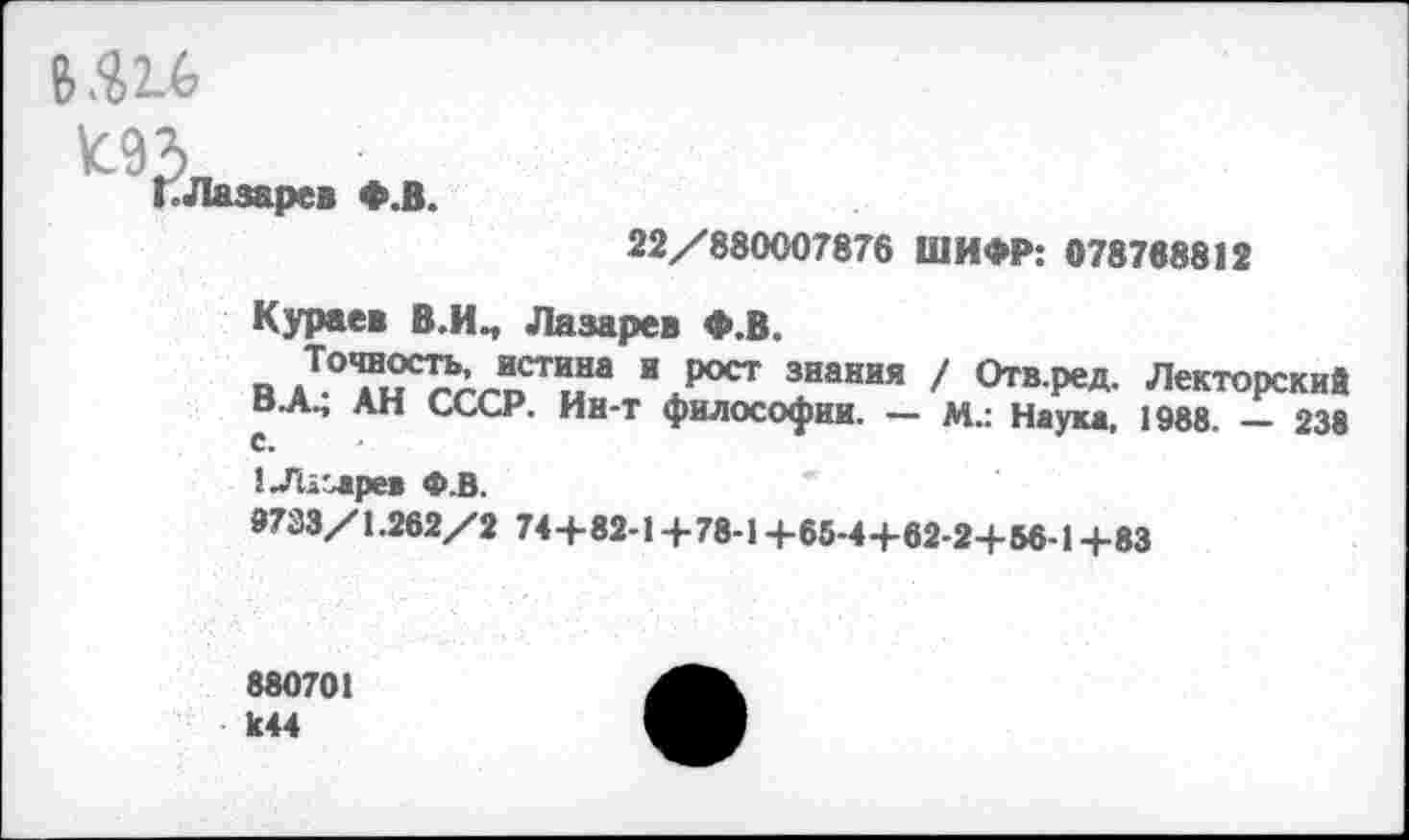 ﻿щи,
^КЛмаре. *.В.
22/880007876 ШИФР: 078768812
Кураев В.И., Лазарев Ф.В.
П дТ°^?С!?лЛСТыНа \рост знания / Отв.ред. Лекторский в~А., АН СССР. Ин-т философии. — М.: Наука, 1988. — 238 С.
1-Гиг>аре« Ф.В.
9733/1.262/2 74+82-1 +78-1+65-4+62-2-+-56-14-83
880701 к44